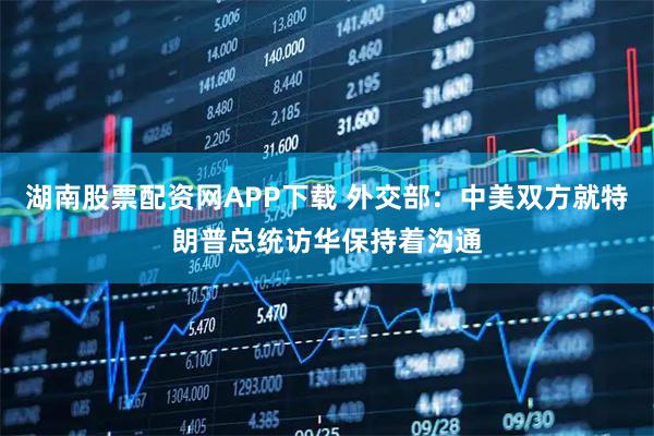 湖南股票配资网APP下载 外交部：中美双方就特朗普总统访华保持着沟通