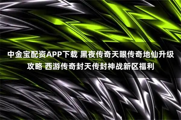 中金宝配资APP下载 黑夜传奇天眼传奇地仙升级攻略 西游传奇封天传封神战新区福利