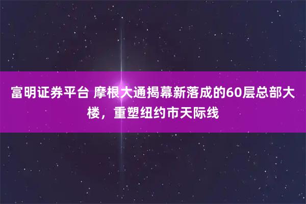 富明证券平台 摩根大通揭幕新落成的60层总部大楼，重塑纽约市天际线