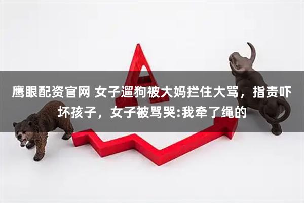 鹰眼配资官网 女子遛狗被大妈拦住大骂，指责吓坏孩子，女子被骂哭:我牵了绳的