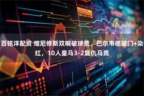 百铭洋配资 维尼修斯双响破球荒，巴尔韦德破门+染红，10人皇马3-2复仇马竞