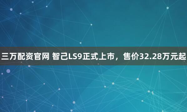 三万配资官网 智己LS9正式上市，售价32.28万元起