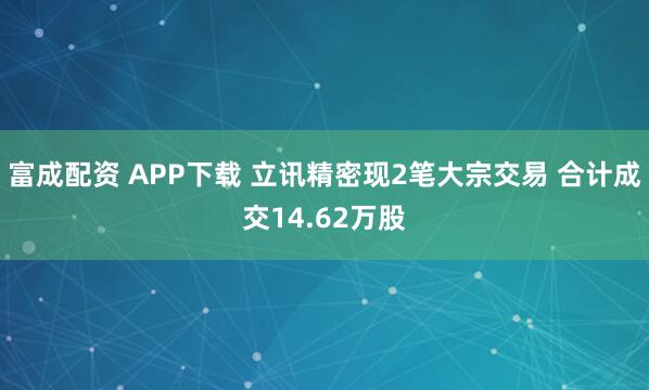 富成配资 APP下载 立讯精密现2笔大宗交易 合计成交14.62万股