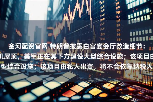 金河配资官网 特朗普披露白宫宴会厅改造细节：配备防弹玻璃和防无人机屋顶，美军正在其下方建设大型综合设施；该项目由私人出资，将不会依靠纳税人的钱