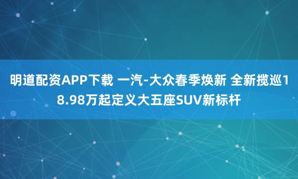 明道配资APP下载 一汽-大众春季焕新 全新揽巡18.98万起定义大五座SUV新标杆