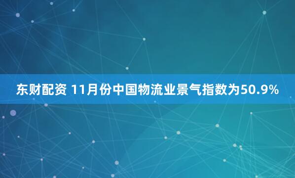 东财配资 11月份中国物流业景气指数为50.9%