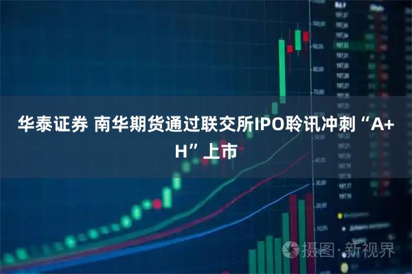 华泰证券 南华期货通过联交所IPO聆讯冲刺“A+H”上市