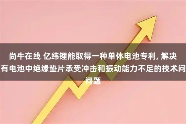 尚牛在线 亿纬锂能取得一种单体电池专利, 解决现有电池中绝缘垫片承受冲击和振动能力不足的技术问题