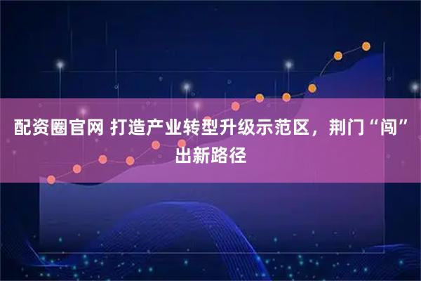 配资圈官网 打造产业转型升级示范区，荆门“闯”出新路径