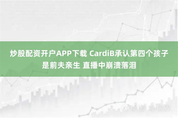 炒股配资开户APP下载 CardiB承认第四个孩子是前夫亲生 直播中崩溃落泪
