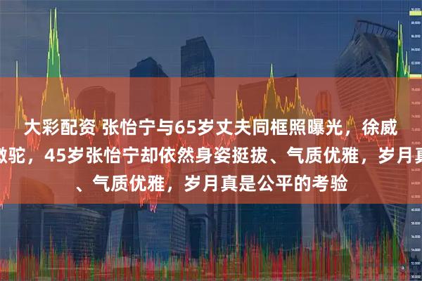 大彩配资 张怡宁与65岁丈夫同框照曝光，徐威头发花白、背微驼，45岁张怡宁却依然身姿挺拔、气质优雅，岁月真是公平的考验