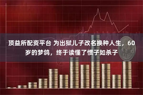 顶益所配资平台 为出狱儿子改名换种人生，60岁的梦鸽，终于读懂了惯子如杀子