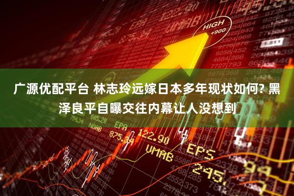 广源优配平台 林志玲远嫁日本多年现状如何? 黑泽良平自曝交往内幕让人没想到