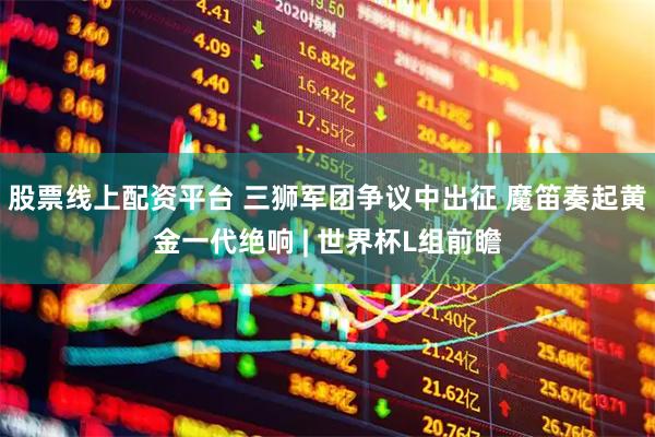 股票线上配资平台 三狮军团争议中出征 魔笛奏起黄金一代绝响 | 世界杯L组前瞻