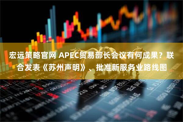 宏远策略官网 APEC贸易部长会议有何成果？联合发表《苏州声明》、批准新服务业路线图