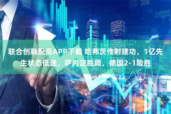 联合创融配资APP下载 哈弗茨传射建功，1亿先生状态低迷，萨内定胜局，德国2-1险胜
