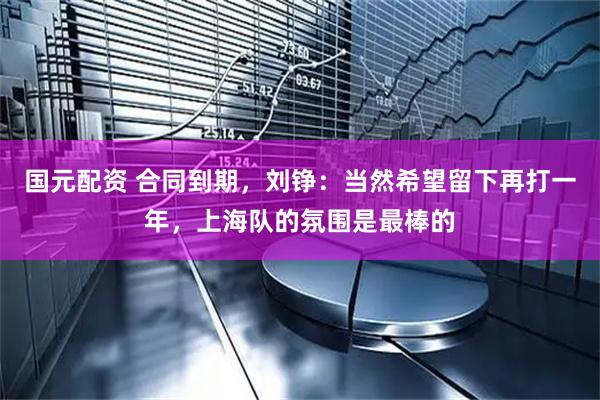 国元配资 合同到期，刘铮：当然希望留下再打一年，上海队的氛围是最棒的