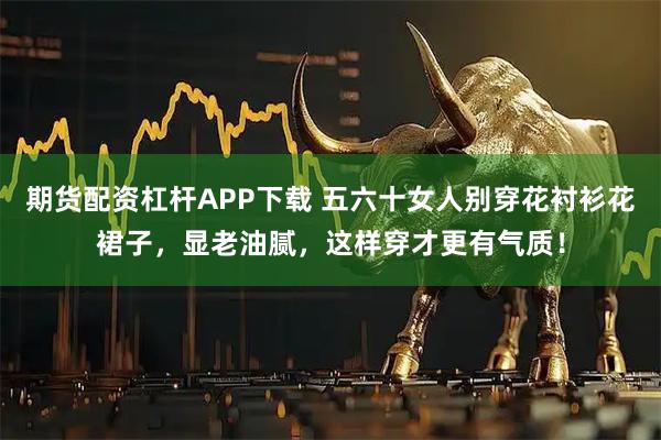 期货配资杠杆APP下载 五六十女人别穿花衬衫花裙子，显老油腻，这样穿才更有气质！