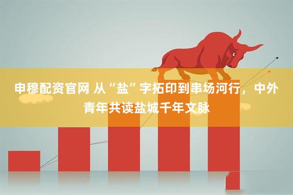 申穆配资官网 从“盐”字拓印到串场河行,中外青年共读盐城千年文脉