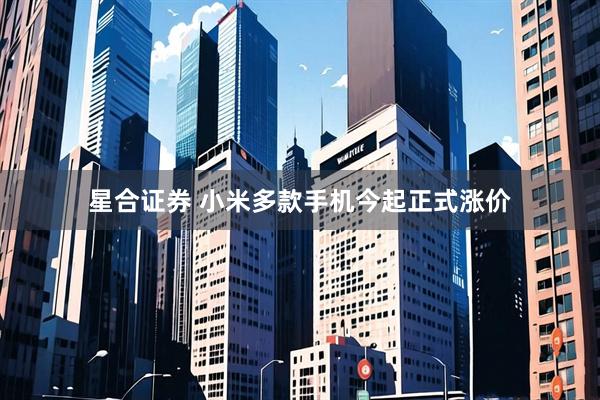 星合证券 小米多款手机今起正式涨价