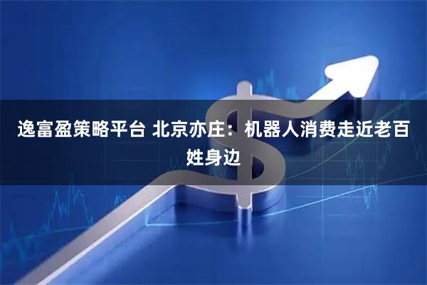 逸富盈策略平台 北京亦庄：机器人消费走近老百姓身边