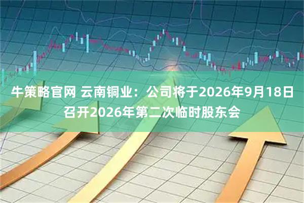 牛策略官网 云南铜业：公司将于2026年9月18日召开2026年第二次临时股东会