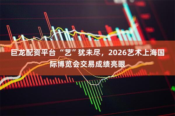 巨龙配资平台 “艺”犹未尽，2026艺术上海国际博览会交易成绩亮眼