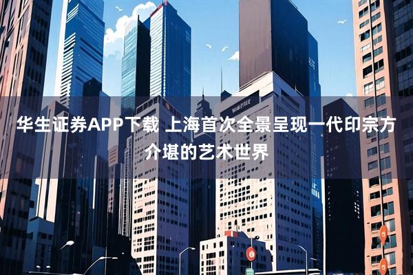 华生证券APP下载 上海首次全景呈现一代印宗方介堪的艺术世界