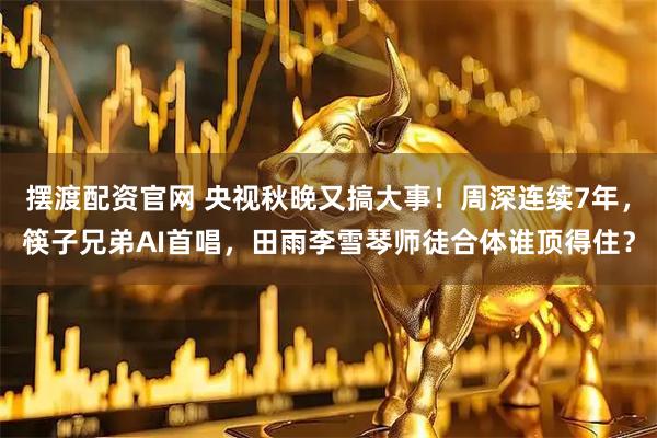 摆渡配资官网 央视秋晚又搞大事！周深连续7年，筷子兄弟AI首唱，田雨李雪琴师徒合体谁顶得住？