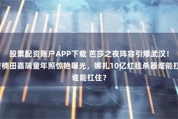 股票配资账户APP下载 芭莎之夜阵容引爆武汉！章若楠田嘉瑞童年照惊艳曝光，娜扎10亿红毯杀器谁能扛住？