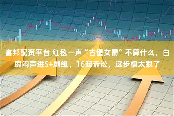 富邦配资平台 红毯一声“古堡女爵”不算什么，白鹿闷声进S+剧组、16起诉讼，这步棋太狠了