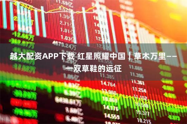 越大配资APP下载 红星照耀中国｜草木万里——一双草鞋的远征